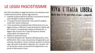 LE LEGGI FASCISTISSIME
Nel 1925-26 pubblica le leggi fasciatissime che abolivano tutti
le libertà democratiche. Queste leggi dicevano
 impedita qualsiasi libertà di stampa e associazione (quindi
viene abrogato lo Statuto Albertino);
 Si inaugura la prassi del partito unico, perché vengono
sciolti tutti i partiti antifascisti;
 Viene esautorato completamente il Parlamento con una
legge che tesa a rafforzare il capo del Governo rispetto agli
altri ministri, ma soprattutto rispetto al Parlamento. La
legge è tale al punto che il Capo del Governo diventa
responsabile solo davanti al re;
 Abolite le autonomie locali;
 Dichiarati decaduti tutti i deputati dell’opposizione, ossia
dell’Aventino. Non a caso una parvenza di opposizione, più
culturale che politica, rimane al Senato, perché è di nomina
regia. Mussolini fa decadere i deputati, non i senatori. Per
cui nel Senato rimane una parvenza di opposizione, il cui
punto di riferimento è Croce.
 