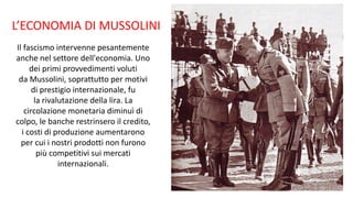Il fascismo intervenne pesantemente
anche nel settore dell'economia. Uno
dei primi provvedimenti voluti
da Mussolini, soprattutto per motivi
di prestigio internazionale, fu
la rivalutazione della lira. La
circolazione monetaria diminuì di
colpo, le banche restrinsero il credito,
i costi di produzione aumentarono
per cui i nostri prodotti non furono
più competitivi sui mercati
internazionali.
L’ECONOMIA DI MUSSOLINI
 