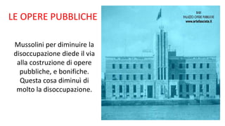 LE OPERE PUBBLICHE
Mussolini per diminuire la
disoccupazione diede il via
alla costruzione di opere
pubbliche, e bonifiche.
Questa cosa diminuì di
molto la disoccupazione.
 