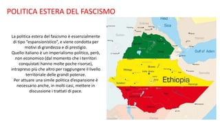 POLITICA ESTERA DEL FASCISMO
La politica estera del fascismo è essenzialmente
di tipo “espansionistico”, e viene condotta per
motivi di grandezza e di prestigio.
Quello italiano è un imperialismo politico, però,
non economico (dal momento che i territori
conquistati hanno molte poche risorse),
intrapreso più che altro per raggiungere il livello
territoriale delle grandi potenze.
Per attuare una simile politica d’espansione è
necessario anche, in molti casi, mettere in
discussione i trattati di pace.
 
