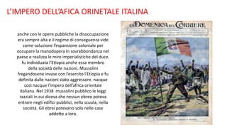 L’IMPERO DELL’AFICA ORINETALE ITALINA
anche con le opere pubbliche la disoccupazione
era sempre alta e il regime di conseguenza vide
come soluzione l’espansione coloniale per
occupare la manodopera in sovrabbondanza nel
paese e realizza le mire imperialistiche del duce.
fu individuata l'Etiopia anche essa membro
della società delle nazioni. Mussolini
fregandosene invase con l’esercito l'Etiopia e fu
definita dalle nazioni stato aggressore. nacque
così nacque l’impero dell’africa orientale
italiana. Nel 1938 mussolini pubblico le leggi
razziali in cui diceva che nessun ebreo poteva
entrare negli edifici pubblici, nella scuola, nella
società. Gli ebrei potevano solo nelle case
addette a loro.
 