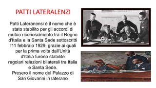 PATTI LATERALENZI
Patti Lateranensi è il nome che è
stato stabilito per gli accordi di
mutuo riconoscimento tra il Regno
d'Italia e la Santa Sede sottoscritti
l'11 febbraio 1929, grazie ai quali
per la prima volta dall'Unità
d'Italia furono stabilite
regolari relazioni bilaterali tra Italia
e Santa Sede.
Presero il nome del Palazzo di
San Giovanni in laterano
 