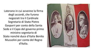 Laterano in cui avvenne la firma
degli accordi, che furono
negoziati tra il Cardinale
Segretario di Stato Pietro
Gasparri per conto della Santa
Sede e il Capo del governo primo
ministro segretario di
Stato nonché duce d'Italia Benito
Mussolini per conto del Regno
d'Italia.
 