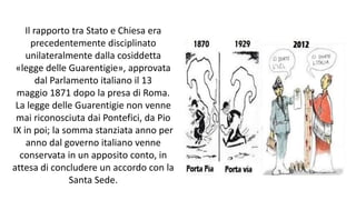 Il rapporto tra Stato e Chiesa era
precedentemente disciplinato
unilateralmente dalla cosiddetta
«legge delle Guarentigie», approvata
dal Parlamento italiano il 13
maggio 1871 dopo la presa di Roma.
La legge delle Guarentigie non venne
mai riconosciuta dai Pontefici, da Pio
IX in poi; la somma stanziata anno per
anno dal governo italiano venne
conservata in un apposito conto, in
attesa di concludere un accordo con la
Santa Sede.
 