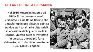 ALLEANZA CON LA GERMANIA
Nel 1936 Mussolini insieme ad
Hitler firmarono un accordo
chiamato « asse Roma Berlino che
si trasformo in una alleanza politica
tra due stati totalitari e dittatoriali,
in occasione della guerra civile in
spagna. Questo patto si trasformò
in un patto ancora più forte
chiamato patto d’acciaio firmato nel
1940 con il Giappone.
 