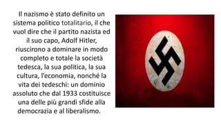 Il nazismo è stato definito un
sistema politico totalitario, il che
vuol dire che il partito nazista ed
il suo capo, Adolf Hitler,
riuscirono a dominare in modo
completo e totale la società
tedesca, la sua politica, la sua
cultura, l’economia, nonché la
vita dei tedeschi: un dominio
assoluto che dal 1933 costituisce
una delle più grandi sfide alla
democrazia e al liberalismo.
 
