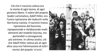 Ciò che il nazismo voleva era
la morte di ogni teoria, di ogni
pensiero libero. Il volere del proprio
leader carismatico, Adolf Hitler, era
l’unica ispirazione dei tedeschi nella
Germania nazista. Il nazismo traeva
ispirazione dal fascismo,
riproponendo e rielaborando molti
elementi del modello fascista, ma
portandoli a conseguenze
più estreme. In ultima analisi, ciò
che Adolf Hitler voleva più di ogni
altra cosa era l’eliminazione di tutti i
nemici del popolo ‘ariano’.
 
