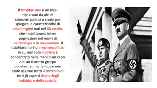 Il totalitarismo è un Ideal
tipo usato da alcuni
scienziati politici e storici per
spiegare le caratteristiche di
alcuni regimi nati nel XX secolo,
che mobilitarono intere
popolazioni nel nome di
un'ideologia o di una nazione. Il
totalitarismo è un regime politico
in cui non solo il potere è
concentrato nelle mani di un capo
o di un ristretto gruppo
dominante, ma nel quale uno
stato assume tutto il controllo di
tutti gli aspetti di vita degli
individui e della società.
 