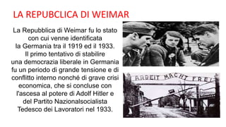 La Repubblica di Weimar fu lo stato
con cui venne identificata
la Germania tra il 1919 ed il 1933.
Il primo tentativo di stabilire
una democrazia liberale in Germania
fu un periodo di grande tensione e di
conflitto interno nonché di grave crisi
economica, che si concluse con
l'ascesa al potere di Adolf Hitler e
del Partito Nazionalsocialista
Tedesco dei Lavoratori nel 1933.
LA REPUBCLICA DI WEIMAR
 