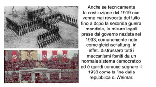 Anche se tecnicamente
la costituzione del 1919 non
venne mai revocata del tutto
fino a dopo la seconda guerra
mondiale, le misure legali
prese dal governo nazista nel
1933, comunemente note
come gleichschaltung, in
effetti distrussero tutti i
meccanismi forniti da un
normale sistema democratico
ed è quindi comune segnare il
1933 come la fine della
repubblica di Weimar.
 