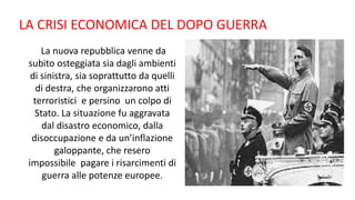 La nuova repubblica venne da
subito osteggiata sia dagli ambienti
di sinistra, sia soprattutto da quelli
di destra, che organizzarono atti
terroristici e persino un colpo di
Stato. La situazione fu aggravata
dal disastro economico, dalla
disoccupazione e da un’inflazione
galoppante, che resero
impossibile pagare i risarcimenti di
guerra alle potenze europee.
LA CRISI ECONOMICA DEL DOPO GUERRA
 