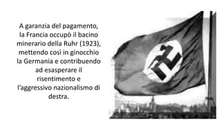 A garanzia del pagamento,
la Francia occupò il bacino
minerario della Ruhr (1923),
mettendo così in ginocchio
la Germania e contribuendo
ad esasperare il
risentimento e
l’aggressivo nazionalismo di
destra.
 