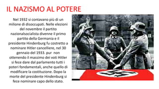 IL NAZISMO AL POTERE
Nel 1932 si contavano più di un
milione di disoccupati. Nelle elezioni
del novembre il partito
nazionalsocialista divenne il primo
partito della Germania e il
presidente Hindenburg fu costretto a
nominare Hitler cancelliere, nel 30
gennaio del 1933. pur non
ottenendo il massimo dei voti Hitler
si fece dare dal parlamento tutti i
poteri fondamentali, anche quello di
modificare la costituzione. Dopo la
morte del presidente Hindenburg si
fece nominare capo dello stato.
 