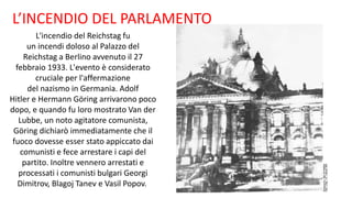 L’INCENDIO DEL PARLAMENTO
L'incendio del Reichstag fu
un incendi doloso al Palazzo del
Reichstag a Berlino avvenuto il 27
febbraio 1933. L'evento è considerato
cruciale per l'affermazione
del nazismo in Germania. Adolf
Hitler e Hermann Göring arrivarono poco
dopo, e quando fu loro mostrato Van der
Lubbe, un noto agitatore comunista,
Göring dichiarò immediatamente che il
fuoco dovesse esser stato appiccato dai
comunisti e fece arrestare i capi del
partito. Inoltre vennero arrestati e
processati i comunisti bulgari Georgi
Dimitrov, Blagoj Tanev e Vasil Popov.
 