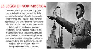LE LEGGI DI NORIMBERGA
Due anni prima gli ebrei erano già stati
esclusi dagli impieghi pubblici e dalle
professioni medica e legale. Intanto alla
discriminazione “legale” degli ebrei si
aggiungeva una crescente emarginazione
dalla vita sociale creata spontaneamente
dai cittadini: molti commercianti
vietarono loro l’ingresso nei bar e nei
negozi; elettricisti, falegnami, idraulici
ebrei persero la loro clientela; gli artisti
non trovarono più ingaggi per esibirsi in
pubblico. Fino alla pubblicazione delle
leggi di Norimberga che tolsero
completamente tutte le libertà.
 