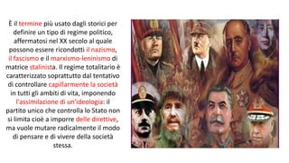 È il termine più usato dagli storici per
definire un tipo di regime politico,
affermatosi nel XX secolo al quale
possono essere ricondotti il nazismo,
il fascismo e il marxismo-leninismo di
matrice stalinista. Il regime totalitario è
caratterizzato soprattutto dal tentativo
di controllare capillarmente la società
in tutti gli ambiti di vita, imponendo
l'assimilazione di un'ideologia: il
partito unico che controlla lo Stato non
si limita cioè a imporre delle direttive,
ma vuole mutare radicalmente il modo
di pensare e di vivere della società
stessa.
 