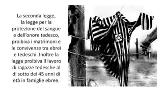La seconda legge,
la legge per la
protezione del sangue
e dell’onore tedesco,
proibiva i matrimoni e
le convivenze tra ebrei
e tedeschi. Inoltre la
legge proibiva il lavoro
di ragazze tedesche al
di sotto dei 45 anni di
età in famiglie ebree.
 