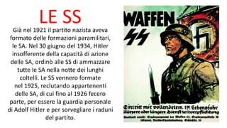 LE SSGià nel 1921 il partito nazista aveva
formato delle formazioni paramilitari,
le SA. Nel 30 giugno del 1934, Hitler
insofferente della capacità di azione
delle SA, ordinò alle SS di ammazzare
tutte le SA nella notte dei lunghi
coltelli. Le SS vennero formate
nel 1925, reclutando appartenenti
delle SA, di cui fino al 1926 fecero
parte, per essere la guardia personale
di Adolf Hitler e per sorvegliare i raduni
del partito.
 