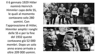 Il 6 gennaio 1929 Hitler
nominò Heinrich
Himmler capo delle SS,
le quali al momento
contavano solo 280
uomini. Con
l'approvazione di Hitler,
Himmler ampliò i ranghi
delle SS e per la fine
del 1932 queste
contavano già 52 000
membri. Dopo un solo
anno erano arrivate a
oltre 209 000 uomini.
 