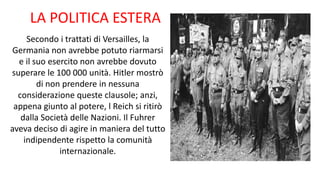 LA POLITICA ESTERA
Secondo i trattati di Versailles, la
Germania non avrebbe potuto riarmarsi
e il suo esercito non avrebbe dovuto
superare le 100 000 unità. Hitler mostrò
di non prendere in nessuna
considerazione queste clausole; anzi,
appena giunto al potere, l Reich si ritirò
dalla Società delle Nazioni. Il Fuhrer
aveva deciso di agire in maniera del tutto
indipendente rispetto la comunità
internazionale.
 