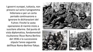 I governi europei, tuttavia, non
presero sul serio il programma
hitleriano e per un certo
periodo continuarono a
ignorare le dichiarazioni del
Fuhrer. Finché la vasta
operazione di riarmò inizio a
suscitare allarme. Dal punto di
vista diplomatico, fondamentali
risultarono l’Asse Roma Berlino
del 1936 e la successione
stipula l’anno seguente
dell’Asse Roma-Berlino-Tokyo.
 