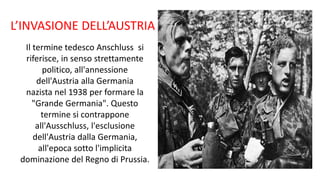 L’INVASIONE DELL’AUSTRIA
Il termine tedesco Anschluss si
riferisce, in senso strettamente
politico, all'annessione
dell'Austria alla Germania
nazista nel 1938 per formare la
"Grande Germania". Questo
termine si contrappone
all'Ausschluss, l'esclusione
dell'Austria dalla Germania,
all'epoca sotto l'implicita
dominazione del Regno di Prussia.
 
