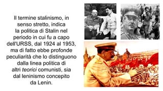 Il termine stalinismo, in
senso stretto, indica
la politica di Stalin nel
periodo in cui fu a capo
dell'URSS, dal 1924 al 1953,
ma di fatto ebbe profonde
peculiarità che lo distinguono
dalla linea politica di
altri teorici comunisti, sia
dal leninismo concepito
da Lenin.
 