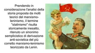Prendendo in
considerazione l'analisi della
storia proposta da molti
teorici del marxismo-
leninismo, il termine
"stalinismo" risulta
storicamente inesatto,
ritenuto un sinonimo
semplicistico di derivazione
anti-sovietica del più
corretto marxismo-leninismo
teorizzato da Lenin.
 