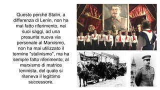 Questo perché Stalin, a
differenza di Lenin, non ha
mai fatto riferimento, nei
suoi saggi, ad una
presunta nuova via
personale al Marxismo,
non ha mai utilizzato il
termine "stalinismo", ma ha
sempre fatto riferimento, al
marxismo di matrice
leninista, del quale si
riteneva il legittimo
successore.
 