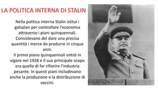 LA POLITICA INTERNA DI STALIN
Nella politica interna Stalin istituì i
golsplan per controllare l’economia
attraverso i piani quinquennali.
Consistevano del dare una precisa
quantità i merce da produrre in cinque
anni.
Il primo piano quinquennali entrò in
vigore nel 1928 e il suo principale scopo
era quello di far rifiorire l’industria
pesante. In questi piani includevano
anche la produzione e la distribuzione di
vaccini.
 