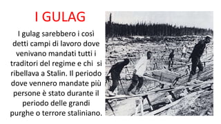 I GULAG
I gulag sarebbero i così
detti campi di lavoro dove
venivano mandati tutti i
traditori del regime e chi si
ribellava a Stalin. Il periodo
dove vennero mandate più
persone è stato durante il
periodo delle grandi
purghe o terrore staliniano.
 