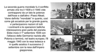 La seconda guerra mondiale fu il conflitto
armato che tra il 1939 e il 1945 vide
contrapporsi da un lato le potenze
dell'Asse e dall'altro i Paesi Alleati.
Viene definito "mondiale" in quanto, così
come già accaduto per la grande guerra,
vi parteciparono nazioni di tutti
i continenti e le operazioni belliche
interessarono gran parte del pianeta.
Ebbe inizio il 1º settembre 1939 con
l'attacco della Germania nazista alla
Polonia e terminò, nel teatro europeo, l'8
maggio 1945 con la resa tedesca e
in quello asiatico il successivo 2
settembre con la resa dell'Impero
giapponese.
 