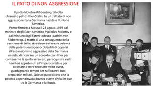Il patto Molotov-Ribbentrop, talvolta
chiamato patto Hitler-Stalin, fu un trattato di non
aggressione fra la Germania nazista e l'Unione
Sovietica.
Venne firmato a Mosca il 23 agosto 1939 dal
ministro degli Esteri sovietico Vjačeslav Molotov e
dal ministro degli Esteri tedesco Joachim von
Ribbentrop. Si trattò di una conseguenza della
decisione di Stalin, dubbioso della reale volontà
delle potenze europee occidentali di opporsi
all'espansionismo aggressivo della Germania
nazista, di ricercare un accordo con Hitler per
contenerne la spinta verso est, per acquisire vasti
territori appartenuti all'impero zarista e per
dirottare le mire tedesche verso ovest,
guadagnando tempo per rafforzare i suoi
preparativi militari. Questo patto diceva che la
polonia appena invasa doveva essere divisa in due
tra la Germania e la Russia.
IL PATTO DI NON AGGRESSIONE
 