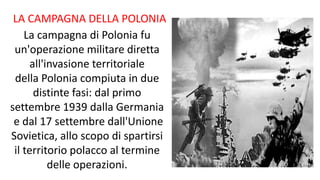 La campagna di Polonia fu
un'operazione militare diretta
all'invasione territoriale
della Polonia compiuta in due
distinte fasi: dal primo
settembre 1939 dalla Germania
e dal 17 settembre dall'Unione
Sovietica, allo scopo di spartirsi
il territorio polacco al termine
delle operazioni.
LA CAMPAGNA DELLA POLONIA
 
