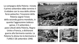 La campagna della Polonia iniziata
il primo settembre ebbe termine il
6 ottobre con la resa delle ultime
forze polacche; l'invasione della
Polonia segnò l'inizio
della seconda guerra mondiale, in
quanto l'aggressione tedesca
spinse, il 3 settembre, i
paesi alleati della Polonia, Regno
Unito e Francia, a dichiarare
guerra alla Germania nazista. La
Polonia fu divisa tra la Germania e
l’URSS il 28 settembre 1940.
 