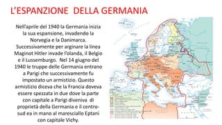L’ESPANZIONE DELLA GERMANIA
Nell’aprile del 1940 la Germania inizia
la sua espansione, invadendo la
Norvegia e la Danimarca.
Successivamente per arginare la linea
Maginot Hitler invade l’olanda, il Belgio
e il Lussemburgo. Nel 14 giugno del
1940 le truppe delle Germania entrano
a Parigi che successivamente fu
impostato un armistizio. Questo
armistizio diceva che la Francia doveva
essere spezzata in due dove la parte
con capitale a Parigi diveniva di
proprietà della Germania e il centro-
sud ea in mano al maresciallo Eptani
con capitale Vichy.
 