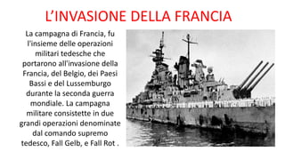 L’INVASIONE DELLA FRANCIA
La campagna di Francia, fu
l'insieme delle operazioni
militari tedesche che
portarono all'invasione della
Francia, del Belgio, dei Paesi
Bassi e del Lussemburgo
durante la seconda guerra
mondiale. La campagna
militare consistette in due
grandi operazioni denominate
dal comando supremo
tedesco, Fall Gelb, e Fall Rot .
 
