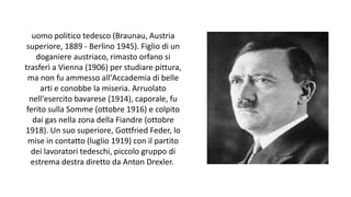 uomo politico tedesco (Braunau, Austria
superiore, 1889 - Berlino 1945). Figlio di un
doganiere austriaco, rimasto orfano si
trasferì a Vienna (1906) per studiare pittura,
ma non fu ammesso all'Accademia di belle
arti e conobbe la miseria. Arruolato
nell'esercito bavarese (1914), caporale, fu
ferito sulla Somme (ottobre 1916) e colpito
dai gas nella zona della Fiandre (ottobre
1918). Un suo superiore, Gottfried Feder, lo
mise in contatto (luglio 1919) con il partito
dei lavoratori tedeschi, piccolo gruppo di
estrema destra diretto da Anton Drexler.
 
