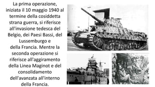 La prima operazione,
iniziata il 10 maggio 1940 al
termine della cosiddetta
strana guerra, si riferisce
all'invasione tedesca del
Belgio, dei Paesi Bassi, del
Lussemburgo e
della Francia. Mentre la
seconda operazione si
riferisce all'aggiramento
della Linea Maginot e del
consolidamento
dell'avanzata all'interno
della Francia.
 
