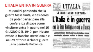 L’ITALIA ENTRA IN GUERRA
Mussolini pensando che la
guerra fosse finita, e desiderosi
de poter partecipare alla
conferenza di pace come
vincitore entra in guerra nel 10
GIUGNO DEL 1940. per iniziare
invade la franchia meridionale e
nel 29 ottobre dichiara guerra
alla penisola Balcanica.
 