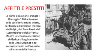 AFFITTI E PRESTITI
La prima operazione, iniziata il
10 maggio 1940 al termine
della cosiddetta strana guerra,
si riferisce all'invasione tedesca
del Belgio, dei Paesi Bassi, del
Lussemburgo e della Francia.
Mentre la seconda operazione
si riferisce all'aggiramento
della Linea Maginot e del
consolidamento dell'avanzata
all'interno della Francia.
 