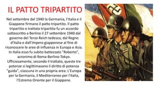 IL PATTO TRIPARTITO
Nel settembre del 1940 la Germania, l’Italia e il
Giappone firmano il patto tripartito. Il patto
tripartito o trattato tripartito fu un accordo
sottoscritto a Berlino il 27 settembre 1940 dal
governo del Terzo Reich tedesco, dal Regno
d'Italia e dall'Impero giapponese al fine di
riconoscere le aree di influenza in Europa e Asia.
In Italia esso fu subito battezzato "Roberto",
acronimo di Roma-Berlino-Tokyo.
Ufficiosamente, secondo il trattato, queste tre
potenze si legittimavano il diritto di potenza
"guida", ciascuna in una propria area: L'Europa
per la Germania, il Mediterraneo per l'Italia,
l'Estremo Oriente per il Giappone.
 