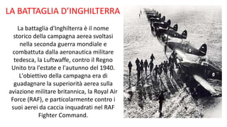 LA BATTAGLIA D’INGHILTERRA
La battaglia d'Inghilterra è il nome
storico della campagna aerea svoltasi
nella seconda guerra mondiale e
combattuta dalla aeronautica militare
tedesca, la Luftwaffe, contro il Regno
Unito tra l'estate e l'autunno del 1940.
L'obiettivo della campagna era di
guadagnare la superiorità aerea sulla
aviazione militare britannica, la Royal Air
Force (RAF), e particolarmente contro i
suoi aerei da caccia inquadrati nel RAF
Fighter Command.
 