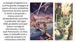 La battaglia d'Inghilterra fu
la prima grande campagna di
guerra ad essere combattuta
interamente da forze aeree[e
fu anche la più grande e
intensa azione di
bombardamento aereo fino
a quella data. Nel luglio
1940, gli obiettivi principali
furono i convogli di
rifornimento e i porti,
quali Portsmouth; un mese
dopo, la Luftwaffe iniziò a
colpire gli aeroporti e le
infrastrutture della RAF.
 