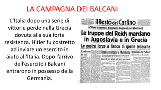 LA CAMPAGNA DEI BALCANI
L'Italia dopo una serie di
vittorie perde nella Grecia
dovuta alla sua forte
resistenza. Hitler fu costretto
ad inviare un esercito in
aiuto all'Italia. Dopo l’arrivo
dell’esercito i Balcani
entrarono in possesso della
Germania.
 