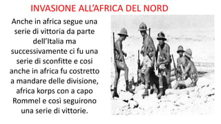 INVASIONE ALL’AFRICA DEL NORD
Anche in africa segue una
serie di vittoria da parte
dell’Italia ma
successivamente ci fu una
serie di sconfitte e cosi
anche in africa fu costretto
a mandare delle divisione,
africa korps con a capo
Rommel e così seguirono
una serie di vittorie.
 