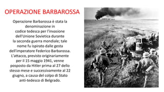 OPERAZIONE BARBAROSSA
Operazione Barbarossa è stata la
denominazione in
codice tedesca per l'invasione
dell'Unione Sovietica durante
la seconda guerra mondiale; tale
nome fu ispirato dalle gesta
dell'imperatore Federico Barbarossa.
L'attacco, previsto originariamente
per il 15 maggio 1941, venne
posposto da Hitler prima al 27 dello
stesso mese e successivamente al 22
giugno, a causa del colpo di Stato
anti-tedesco di Belgrado.
 