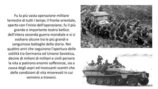 Fu la più vasta operazione militare
terrestre di tutti i tempi; il fronte orientale,
aperto con l'inizio dell'operazione, fu il più
grande e importante teatro bellico
dell'intera seconda guerra mondiale e vi si
svolsero alcune tra le più grandi e
sanguinose battaglie della storia. Nei
quattro anni che seguirono l'apertura delle
ostilità tra Germania ed Unione Sovietica,
decine di milioni di militari e civili persero
la vita o patirono enormi sofferenze, sia a
causa degli aspri ed incessanti scontri che
delle condizioni di vita miserevoli in cui
vennero a trovarsi.
 