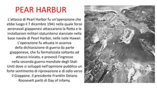 PEAR HARBUR
L'attacco di Pearl Harbor fu un'operazione che
ebbe luogo il 7 dicembre 1941 nella quale forze
aeronavali giapponesi attaccarono la flotta e le
installazioni militari statunitensi stanziate nella
base navale di Pearl Harbor, nelle isole Hawaii.
L'operazione fu attuata in assenza
della dichiarazione di guerra da parte
giapponese, che fu formalizzata soltanto ad
attacco iniziato, e provocò l'ingresso
nella seconda guerra mondiale degli Stati
Uniti dove si sviluppò nell'opinione pubblica un
forte sentimento di riprovazione e di odio verso
il Giappone. Il presidente Franklin Delano
Roosevelt parlò di Day of infamy.
 