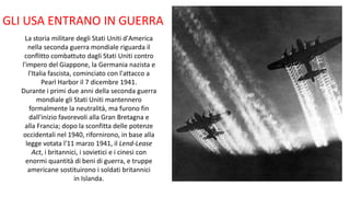 GLI USA ENTRANO IN GUERRA
La storia militare degli Stati Uniti d'America
nella seconda guerra mondiale riguarda il
conflitto combattuto dagli Stati Uniti contro
l'impero del Giappone, la Germania nazista e
l'Italia fascista, cominciato con l'attacco a
Pearl Harbor il 7 dicembre 1941.
Durante i primi due anni della seconda guerra
mondiale gli Stati Uniti mantennero
formalmente la neutralità, ma furono fin
dall'inizio favorevoli alla Gran Bretagna e
alla Francia; dopo la sconfitta delle potenze
occidentali nel 1940, rifornirono, in base alla
legge votata l'11 marzo 1941, il Lend-Lease
Act, i britannici, i sovietici e i cinesi con
enormi quantità di beni di guerra, e truppe
americane sostituirono i soldati britannici
in Islanda.
 